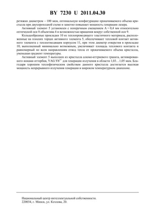 BY 7230 U 2011.04.30
8
ретяжки диаметром ∼ 100 мкм, оптимальную конфигурацию прокачиваемого объема кри-
сталла при двухпроходной схеме и заметно повышает мощность генерации лазера.
Активный элемент 5 установлен с поперечным смещением А = 0,4 мм относительно
оптической оси 8 объектива 4 и возможностью вращения вокруг собственной оси 9.
Кольцеобразные прокладки 10 из теплопроводящего эластичного материала, располо-
женные на плоских торцах активного элемента 5, обеспечивают тепловой контакт актив-
ного элемента с теплоотводящим корпусом 11, при этом диаметр отверстия в прокладке
10, выполненный минимально возможным, увеличивает площадь теплового контакта и
равномерный по всем направлениям отвод тепла от прокачиваемого объема кристалла,
уменьшая градиент температуры.
Активный элемент 5 выполнен из кристалла алюмо-иттриевого граната, активирован-
ного ионами иттербия, YAG:Yb3+
для генерации излучения в области 1,03…1,05 мкм. Бла-
годаря хорошим теплофизическим свойствам данного кристалла достигается высокая
мощность непрерывного излучения генерации в широком температурном диапазоне.
Национальный центр интеллектуальной собственности.
220034, г. Минск, ул. Козлова, 20.
 