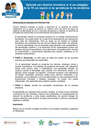 APRENDIZAJE BASADO EN PROYECTOS
Técnica didáctica orientada al diseño y desarrollo de un proyecto de manera
colaborativa por un grupo de alumnos. Lo anterior como una forma de lograr los
objetivos de aprendizaje de una o más áreas disciplinares y, además, el desarrollo de
competencias relacionadas con la administración de proyectos reales.
El aprendizaje basado en proyectos tampoco es un modelo exclusivamente
tecnológico. Se puede utilizar en el aula sin la necesidad de que intervengan
para nada los ordenadores. Pero se ajusta de tal manera al contexto
tecnológico que constituye hoy uno de sus mejores exponentes. Es, además,
un tipo de aprendizaje que se acomoda especialmente a las características
del aprendizaje cognitivo y a la educación de los superdotados porque que
destaca más que la acumulación de la información, la transformación de ésta
en conocimiento, y conocimiento aplicable para resolver problemas en un
ambiente constructivista.
● PASO 2. Desarrollo: en este paso se debe dar cuenta de las acciones
precisas que desarrollan los estudiantes.
En el aprendizaje basado en proyectos los alumnos investigan temas y
asuntos motivadores, en contextos de problemas del mundo real, integrando
temas como ciencia, artes, o matemáticas. Los estudiantes trabajan en
equipos, usando la tecnología para acceder a la información actual, y en
algunos casos consultar con expertos. Coordinan el tiempo y los calendarios
de trabajo, desarrollan productos reales como informes multimedia y los
presentan a sus profesores y a la comunidad entera en una presentación final.
Experiencias concretas y trabajos manuales, se cruzan con tareas
intelectuales más abstractas para explorar asuntos complejos.
 PASO 3. Cierre: escribir las principales conclusiones de su práctica
educativa.
El aprendizaje por proyectos tiene muchas ventajas: se centra en los conceptos
y principios de una disciplina, implica a los estudiantes en investigaciones de
solución de problemas y otras tareas significativas, les permite trabajar de
manera autónoma para construir su propio conocimiento y culmina en productos
objetivos y realistas.
Importante:
Marcar con su nombre completo el archivo con el análisis solicitado y publicarlo
en Slideshare.
 