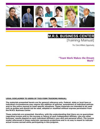 M.R.S. BUSINESS CENTER
                                                                   [Training Manual]
                                                                         The Client Affiliate Opportunity




                                                          “Team Work Makes the Dream
                                                                               Work”




LEGAL DISCLAIMER TO USERS OF THIS FORM TRAINING MANUAL:

The materials presented herein are for general reference only. Federal, state or local laws or
individual circumstances may require the addition of policies, amendment of individual policies
and/or the entire manual to meet specific situations. These materials are intended to be used
only as guides and should not be used, adopted or modified without express permission from
the M.R.S. Business Center

These materials are presented, therefore, with the understanding that there are no guarantees
regarding income and/or the success or failure of each Independent Affiliate. Like any other
business, results depend on each individual Affiliate’s own skill and personal effort. The income
model referenced in these materials represents projections and in no way is meant to indicate
actual income earned while participating in this program.
 
