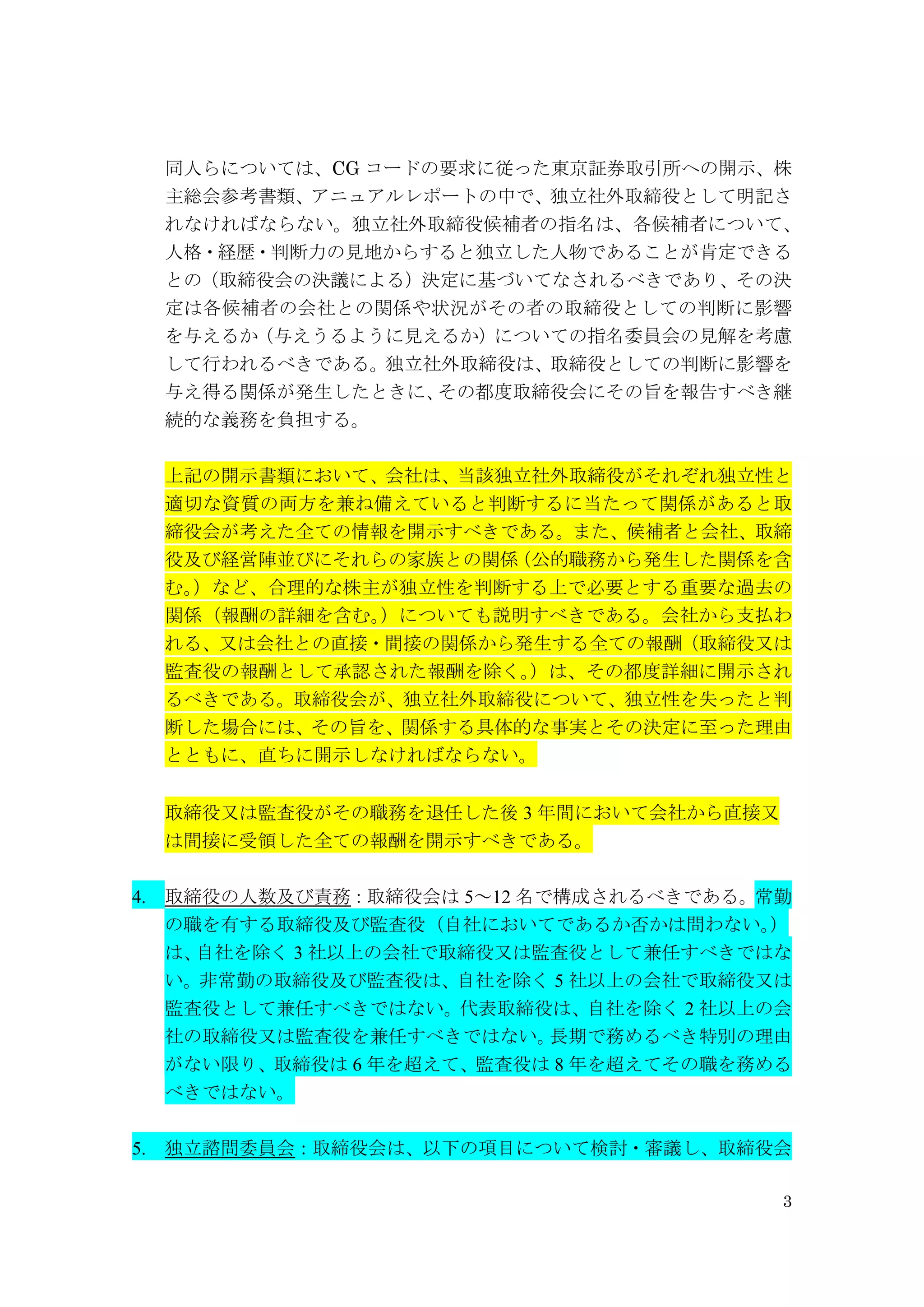 3
同人らについては、CG コードの要求に従った東京証券取引所への開示、株
主総会参考書類、アニュアルレポートの中で、独立社外取締役として明記さ
れなければならない。独立社外取締役候補者の指名は、各候補者について、
人格・経歴・判断力の見地からすると独立した人物であることが肯定できる
との（取締役会の決議による）決定に基づいてなされるべきであり、その決
定は各候補者の会社との関係や状況がその者の取締役としての判断に影響
を与えるか（与えうるように見えるか）についての指名委員会の見解を考慮
して行われるべきである。独立社外取締役は、取締役としての判断に影響を
与え得る関係が発生したときに、その都度取締役会にその旨を報告すべき継
続的な義務を負担する。
上記の開示書類において、会社は、当該独立社外取締役がそれぞれ独立性と
適切な資質の両方を兼ね備えていると判断するに当たって関係があると取
締役会が考えた全ての情報を開示すべきである。また、候補者と会社、取締
役及び経営陣並びにそれらの家族との関係（公的職務から発生した関係を含
む。）など、合理的な株主が独立性を判断する上で必要とする重要な過去の
関係（報酬の詳細を含む。）についても説明すべきである。会社から支払わ
れる、又は会社との直接・間接の関係から発生する全ての報酬（取締役又は
監査役の報酬として承認された報酬を除く。）は、その都度詳細に開示され
るべきである。取締役会が、独立社外取締役について、独立性を失ったと判
断した場合には、その旨を、関係する具体的な事実とその決定に至った理由
とともに、直ちに開示しなければならない。
取締役又は監査役がその職務を退任した後 3 年間において会社から直接又
は間接に受領した全ての報酬を開示すべきである。
4. 取締役の人数及び責務：取締役会は 5～12 名で構成されるべきである。常勤
の職を有する取締役及び監査役（自社においてであるか否かは問わない。）
は、自社を除く 3 社以上の会社で取締役又は監査役として兼任すべきではな
い。非常勤の取締役及び監査役は、自社を除く 5 社以上の会社で取締役又は
監査役として兼任すべきではない。代表取締役は、自社を除く 2 社以上の会
社の取締役又は監査役を兼任すべきではない。長期で務めるべき特別の理由
がない限り、取締役は 6 年を超えて、監査役は 8 年を超えてその職を務める
べきではない。
5. 独立諮問委員会：取締役会は、以下の項目について検討・審議し、取締役会
 