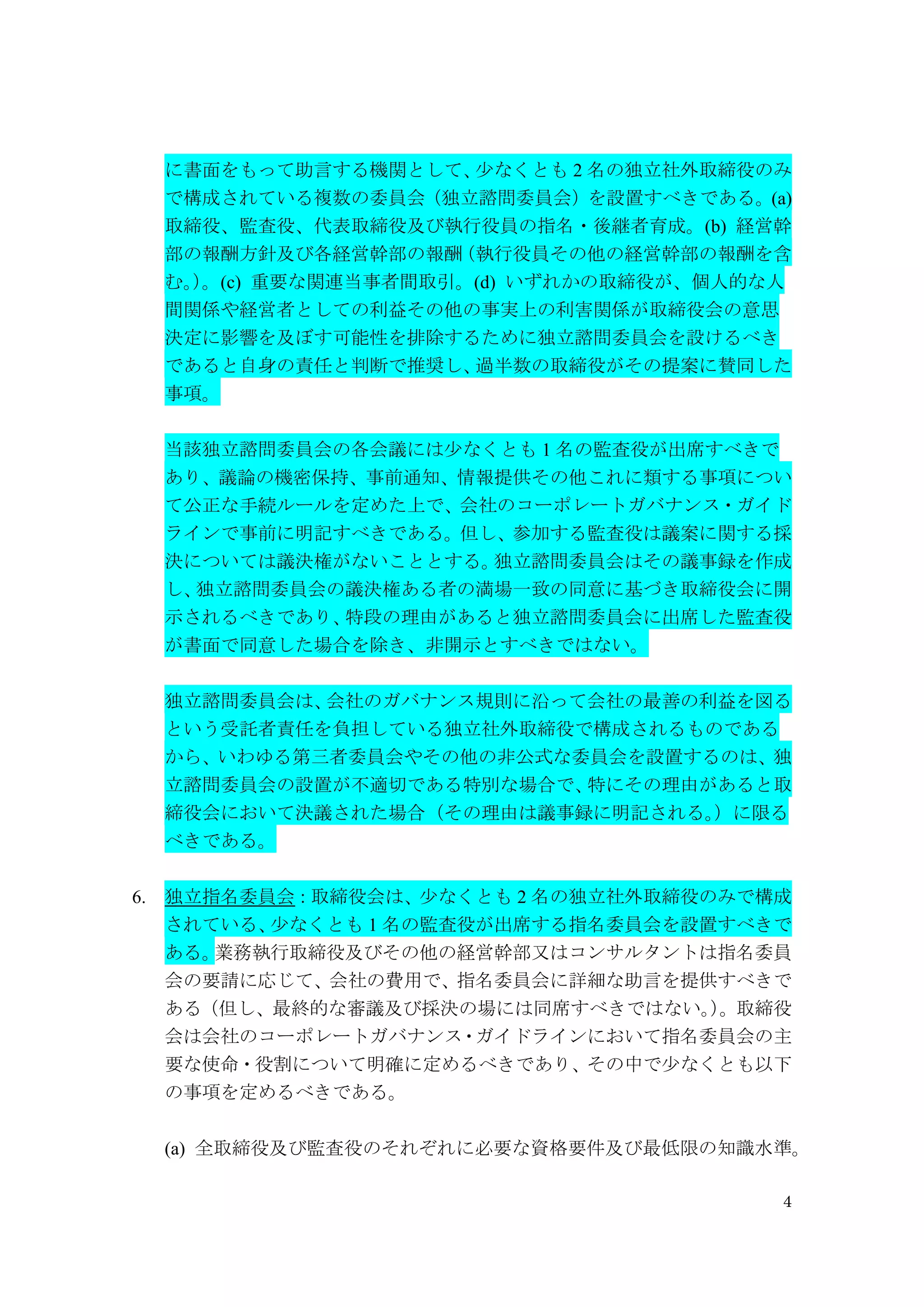 4
に書面をもって助言する機関として、少なくとも 2 名の独立社外取締役のみ
で構成されている複数の委員会（独立諮問委員会）を設置すべきである。(a)
取締役、監査役、代表取締役及び執行役員の指名・後継者育成。(b) 経営幹
部の報酬方針及び各経営幹部の報酬（執行役員その他の経営幹部の報酬を含
む。）。(c) 重要な関連当事者間取引。(d) いずれかの取締役が、個人的な人
間関係や経営者としての利益その他の事実上の利害関係が取締役会の意思
決定に影響を及ぼす可能性を排除するために独立諮問委員会を設けるべき
であると自身の責任と判断で推奨し、過半数の取締役がその提案に賛同した
事項。
当該独立諮問委員会の各会議には少なくとも 1 名の監査役が出席すべきで
あり、議論の機密保持、事前通知、情報提供その他これに類する事項につい
て公正な手続ルールを定めた上で、会社のコーポレートガバナンス・ガイド
ラインで事前に明記すべきである。但し、参加する監査役は議案に関する採
決については議決権がないこととする。独立諮問委員会はその議事録を作成
し、独立諮問委員会の議決権ある者の満場一致の同意に基づき取締役会に開
示されるべきであり、特段の理由があると独立諮問委員会に出席した監査役
が書面で同意した場合を除き、非開示とすべきではない。
独立諮問委員会は、会社のガバナンス規則に沿って会社の最善の利益を図る
という受託者責任を負担している独立社外取締役で構成されるものである
から、いわゆる第三者委員会やその他の非公式な委員会を設置するのは、独
立諮問委員会の設置が不適切である特別な場合で、特にその理由があると取
締役会において決議された場合（その理由は議事録に明記される。）に限る
べきである。
6. 独立指名委員会：取締役会は、少なくとも 2 名の独立社外取締役のみで構成
されている、少なくとも 1 名の監査役が出席する指名委員会を設置すべきで
ある。業務執行取締役及びその他の経営幹部又はコンサルタントは指名委員
会の要請に応じて、会社の費用で、指名委員会に詳細な助言を提供すべきで
ある（但し、最終的な審議及び採決の場には同席すべきではない。）。取締役
会は会社のコーポレートガバナンス・ガイドラインにおいて指名委員会の主
要な使命・役割について明確に定めるべきであり、その中で少なくとも以下
の事項を定めるべきである。
(a) 全取締役及び監査役のそれぞれに必要な資格要件及び最低限の知識水準。
 