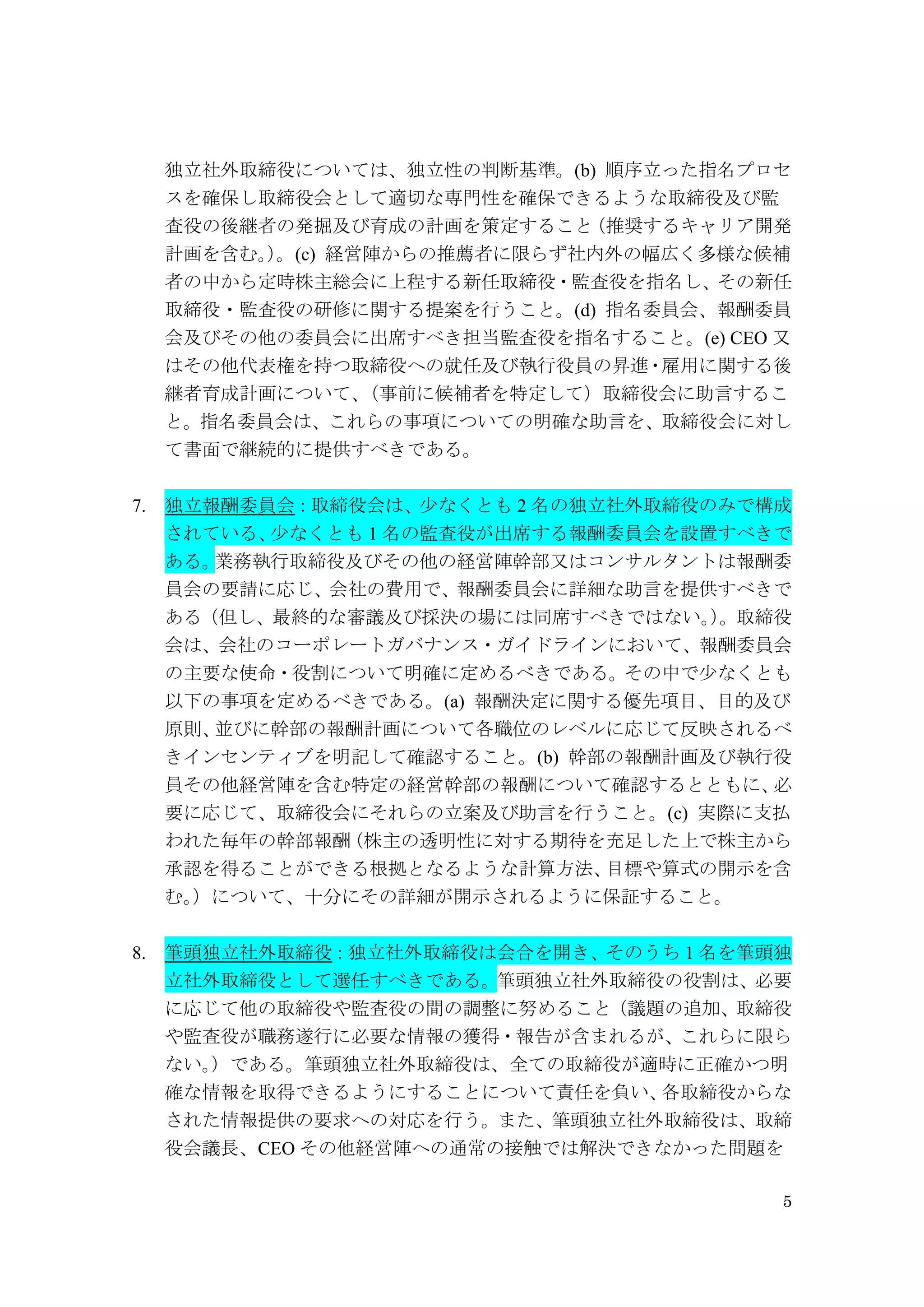 5
独立社外取締役については、独立性の判断基準。(b) 順序立った指名プロセ
スを確保し取締役会として適切な専門性を確保できるような取締役及び監
査役の後継者の発掘及び育成の計画を策定すること（推奨するキャリア開発
計画を含む。）。(c) 経営陣からの推薦者に限らず社内外の幅広く多様な候補
者の中から定時株主総会に上程する新任取締役・監査役を指名し、その新任
取締役・監査役の研修に関する提案を行うこと。(d) 指名委員会、報酬委員
会及びその他の委員会に出席すべき担当監査役を指名すること。(e) CEO 又
はその他代表権を持つ取締役への就任及び執行役員の昇進・雇用に関する後
継者育成計画について、（事前に候補者を特定して）取締役会に助言するこ
と。指名委員会は、これらの事項についての明確な助言を、取締役会に対し
て書面で継続的に提供すべきである。
7. 独立報酬委員会：取締役会は、少なくとも 2 名の独立社外取締役のみで構成
されている、少なくとも 1 名の監査役が出席する報酬委員会を設置すべきで
ある。業務執行取締役及びその他の経営陣幹部又はコンサルタントは報酬委
員会の要請に応じ、会社の費用で、報酬委員会に詳細な助言を提供すべきで
ある（但し、最終的な審議及び採決の場には同席すべきではない。）。取締役
会は、会社のコーポレートガバナンス・ガイドラインにおいて、報酬委員会
の主要な使命・役割について明確に定めるべきである。その中で少なくとも
以下の事項を定めるべきである。(a) 報酬決定に関する優先項目、目的及び
原則、並びに幹部の報酬計画について各職位のレベルに応じて反映されるべ
きインセンティブを明記して確認すること。(b) 幹部の報酬計画及び執行役
員その他経営陣を含む特定の経営幹部の報酬について確認するとともに、必
要に応じて、取締役会にそれらの立案及び助言を行うこと。(c) 実際に支払
われた毎年の幹部報酬（株主の透明性に対する期待を充足した上で株主から
承認を得ることができる根拠となるような計算方法、目標や算式の開示を含
む。）について、十分にその詳細が開示されるように保証すること。
8. 筆頭独立社外取締役：独立社外取締役は会合を開き、そのうち 1 名を筆頭独
立社外取締役として選任すべきである。筆頭独立社外取締役の役割は、必要
に応じて他の取締役や監査役の間の調整に努めること（議題の追加、取締役
や監査役が職務遂行に必要な情報の獲得・報告が含まれるが、これらに限ら
ない。）である。筆頭独立社外取締役は、全ての取締役が適時に正確かつ明
確な情報を取得できるようにすることについて責任を負い、各取締役からな
された情報提供の要求への対応を行う。また、筆頭独立社外取締役は、取締
役会議長、CEO その他経営陣への通常の接触では解決できなかった問題を
 
