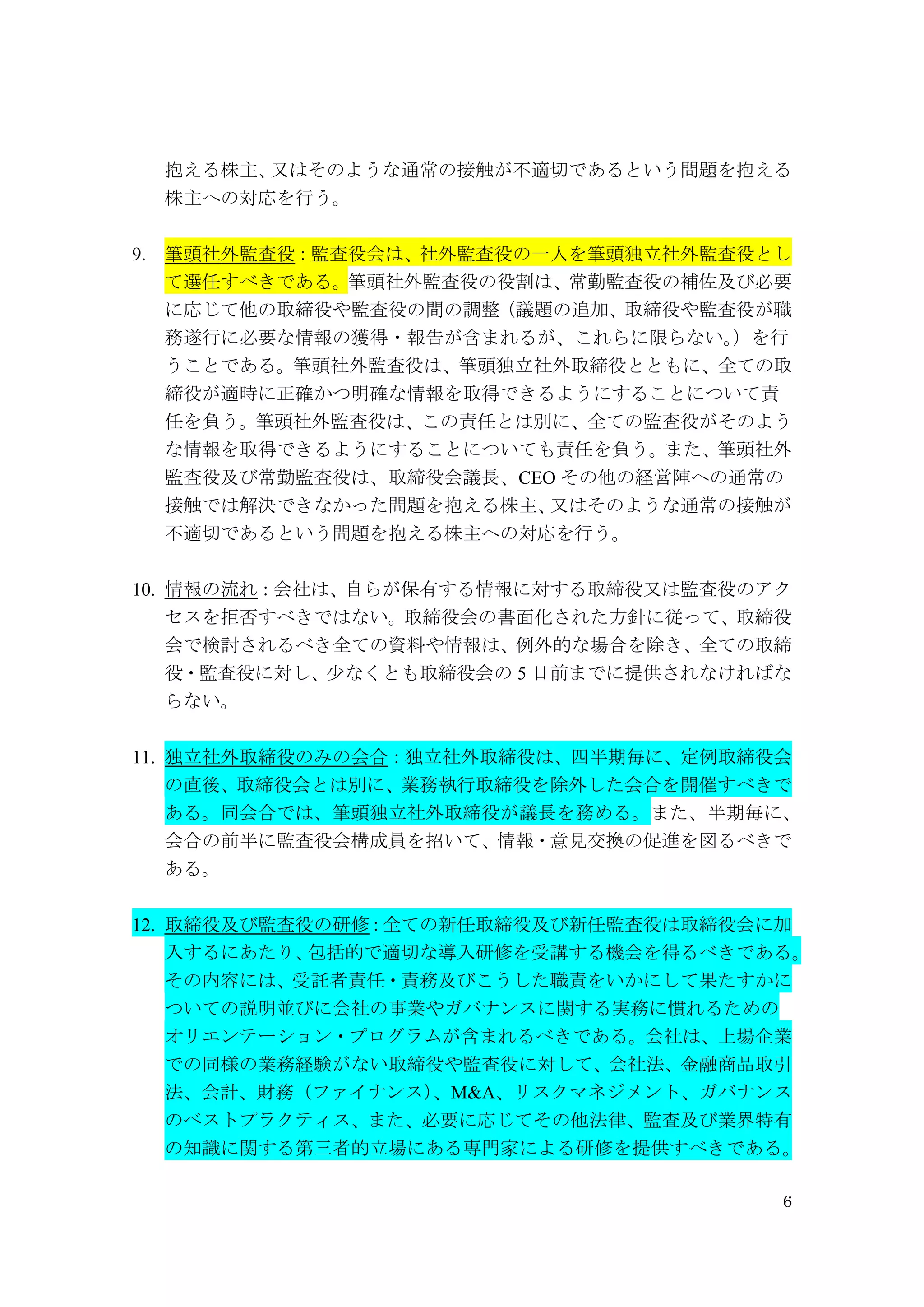 6
抱える株主、又はそのような通常の接触が不適切であるという問題を抱える
株主への対応を行う。
9. 筆頭社外監査役：監査役会は、社外監査役の一人を筆頭独立社外監査役とし
て選任すべきである。筆頭社外監査役の役割は、常勤監査役の補佐及び必要
に応じて他の取締役や監査役の間の調整（議題の追加、取締役や監査役が職
務遂行に必要な情報の獲得・報告が含まれるが、これらに限らない。）を行
うことである。筆頭社外監査役は、筆頭独立社外取締役とともに、全ての取
締役が適時に正確かつ明確な情報を取得できるようにすることについて責
任を負う。筆頭社外監査役は、この責任とは別に、全ての監査役がそのよう
な情報を取得できるようにすることについても責任を負う。また、筆頭社外
監査役及び常勤監査役は、取締役会議長、CEO その他の経営陣への通常の
接触では解決できなかった問題を抱える株主、又はそのような通常の接触が
不適切であるという問題を抱える株主への対応を行う。
10. 情報の流れ：会社は、自らが保有する情報に対する取締役又は監査役のアク
セスを拒否すべきではない。取締役会の書面化された方針に従って、取締役
会で検討されるべき全ての資料や情報は、例外的な場合を除き、全ての取締
役・監査役に対し、少なくとも取締役会の 5 日前までに提供されなければな
らない。
11. 独立社外取締役のみの会合：独立社外取締役は、四半期毎に、定例取締役会
の直後、取締役会とは別に、業務執行取締役を除外した会合を開催すべきで
ある。同会合では、筆頭独立社外取締役が議長を務める。また、半期毎に、
会合の前半に監査役会構成員を招いて、情報・意見交換の促進を図るべきで
ある。
12. 取締役及び監査役の研修：全ての新任取締役及び新任監査役は取締役会に加
入するにあたり、包括的で適切な導入研修を受講する機会を得るべきである。
その内容には、受託者責任・責務及びこうした職責をいかにして果たすかに
ついての説明並びに会社の事業やガバナンスに関する実務に慣れるための
オリエンテーション・プログラムが含まれるべきである。会社は、上場企業
での同様の業務経験がない取締役や監査役に対して、会社法、金融商品取引
法、会計、財務（ファイナンス）、M&A、リスクマネジメント、ガバナンス
のベストプラクティス、また、必要に応じてその他法律、監査及び業界特有
の知識に関する第三者的立場にある専門家による研修を提供すべきである。
 