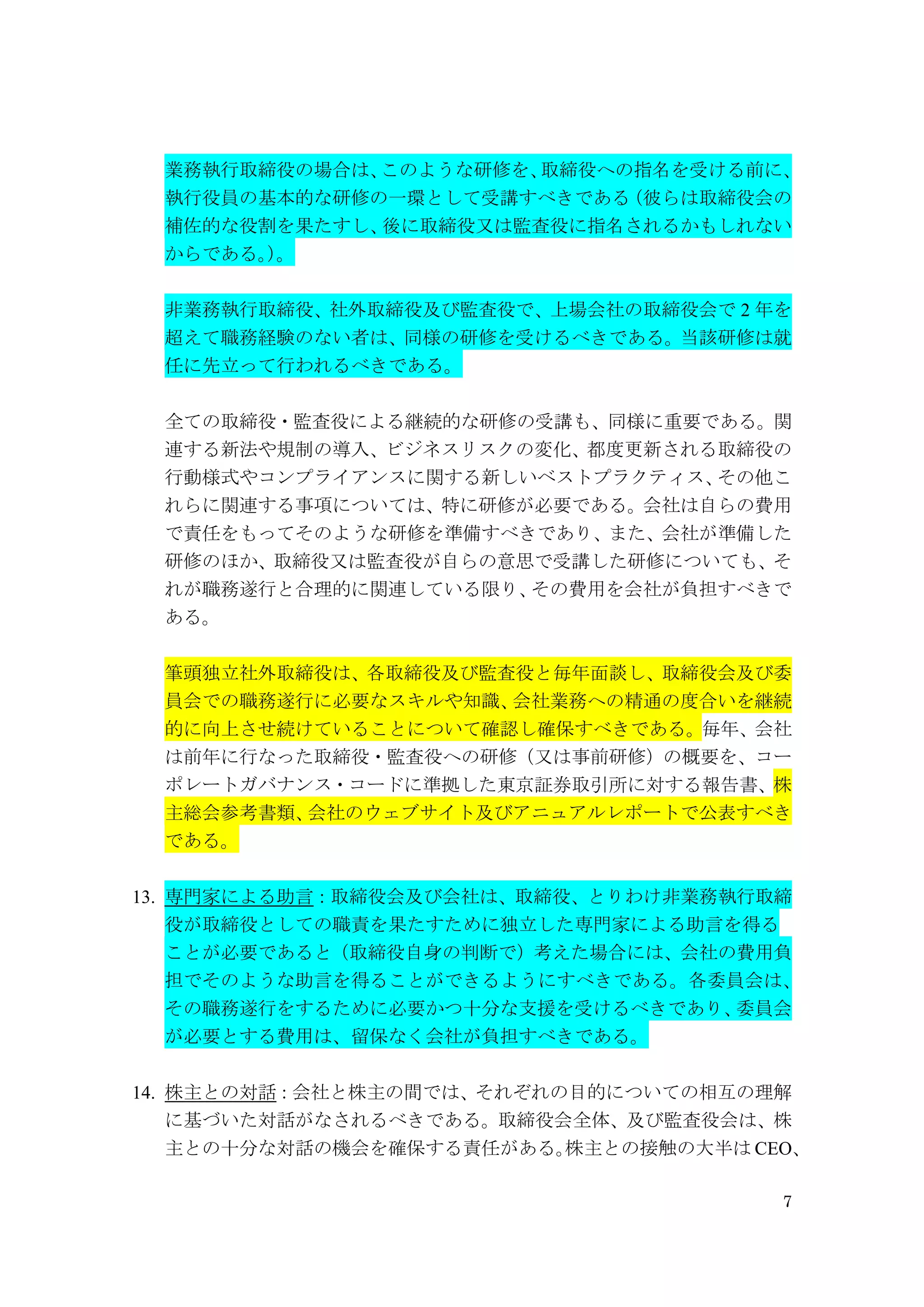 7
業務執行取締役の場合は、このような研修を、取締役への指名を受ける前に、
執行役員の基本的な研修の一環として受講すべきである（彼らは取締役会の
補佐的な役割を果たすし、後に取締役又は監査役に指名されるかもしれない
からである。）。
非業務執行取締役、社外取締役及び監査役で、上場会社の取締役会で 2 年を
超えて職務経験のない者は、同様の研修を受けるべきである。当該研修は就
任に先立って行われるべきである。
全ての取締役・監査役による継続的な研修の受講も、同様に重要である。関
連する新法や規制の導入、ビジネスリスクの変化、都度更新される取締役の
行動様式やコンプライアンスに関する新しいベストプラクティス、その他こ
れらに関連する事項については、特に研修が必要である。会社は自らの費用
で責任をもってそのような研修を準備すべきであり、また、会社が準備した
研修のほか、取締役又は監査役が自らの意思で受講した研修についても、そ
れが職務遂行と合理的に関連している限り、その費用を会社が負担すべきで
ある。
筆頭独立社外取締役は、各取締役及び監査役と毎年面談し、取締役会及び委
員会での職務遂行に必要なスキルや知識、会社業務への精通の度合いを継続
的に向上させ続けていることについて確認し確保すべきである。毎年、会社
は前年に行なった取締役・監査役への研修（又は事前研修）の概要を、コー
ポレートガバナンス・コードに準拠した東京証券取引所に対する報告書、株
主総会参考書類、会社のウェブサイト及びアニュアルレポートで公表すべき
である。
13. 専門家による助言：取締役会及び会社は、取締役、とりわけ非業務執行取締
役が取締役としての職責を果たすために独立した専門家による助言を得る
ことが必要であると（取締役自身の判断で）考えた場合には、会社の費用負
担でそのような助言を得ることができるようにすべきである。各委員会は、
その職務遂行をするために必要かつ十分な支援を受けるべきであり、委員会
が必要とする費用は、留保なく会社が負担すべきである。
14. 株主との対話：会社と株主の間では、それぞれの目的についての相互の理解
に基づいた対話がなされるべきである。取締役会全体、及び監査役会は、株
主との十分な対話の機会を確保する責任がある。株主との接触の大半は CEO、
 