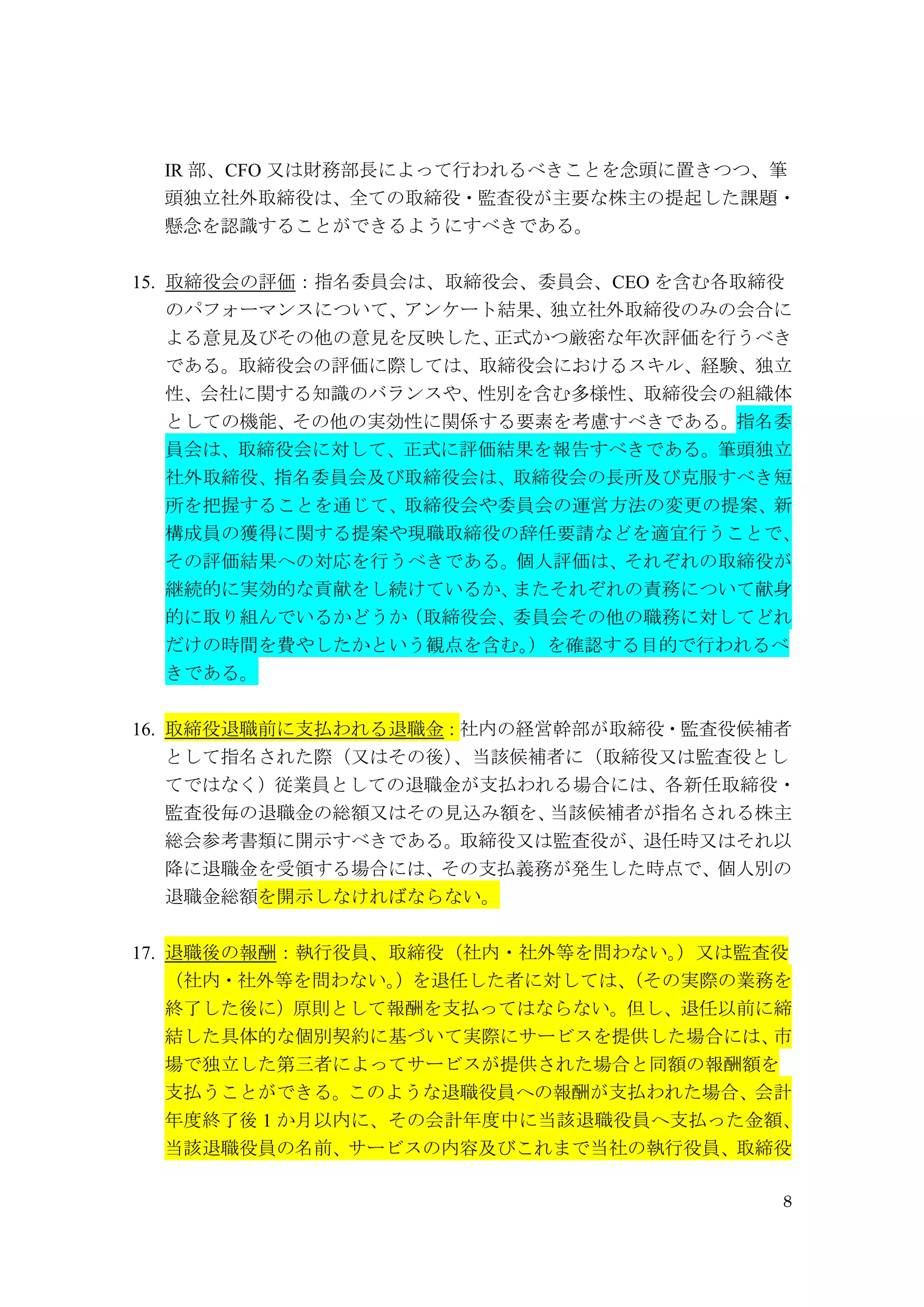 8
IR 部、CFO 又は財務部長によって行われるべきことを念頭に置きつつ、筆
頭独立社外取締役は、全ての取締役・監査役が主要な株主の提起した課題・
懸念を認識することができるようにすべきである。
15. 取締役会の評価：指名委員会は、取締役会、委員会、CEO を含む各取締役
のパフォーマンスについて、アンケート結果、独立社外取締役のみの会合に
よる意見及びその他の意見を反映した、正式かつ厳密な年次評価を行うべき
である。取締役会の評価に際しては、取締役会におけるスキル、経験、独立
性、会社に関する知識のバランスや、性別を含む多様性、取締役会の組織体
としての機能、その他の実効性に関係する要素を考慮すべきである。指名委
員会は、取締役会に対して、正式に評価結果を報告すべきである。筆頭独立
社外取締役、指名委員会及び取締役会は、取締役会の長所及び克服すべき短
所を把握することを通じて、取締役会や委員会の運営方法の変更の提案、新
構成員の獲得に関する提案や現職取締役の辞任要請などを適宜行うことで、
その評価結果への対応を行うべきである。個人評価は、それぞれの取締役が
継続的に実効的な貢献をし続けているか、またそれぞれの責務について献身
的に取り組んでいるかどうか（取締役会、委員会その他の職務に対してどれ
だけの時間を費やしたかという観点を含む。）を確認する目的で行われるべ
きである。
16. 取締役退職前に支払われる退職金：社内の経営幹部が取締役・監査役候補者
として指名された際（又はその後）、当該候補者に（取締役又は監査役とし
てではなく）従業員としての退職金が支払われる場合には、各新任取締役・
監査役毎の退職金の総額又はその見込み額を、当該候補者が指名される株主
総会参考書類に開示すべきである。取締役又は監査役が、退任時又はそれ以
降に退職金を受領する場合には、その支払義務が発生した時点で、個人別の
退職金総額を開示しなければならない。
17. 退職後の報酬：執行役員、取締役（社内・社外等を問わない。）又は監査役
（社内・社外等を問わない。）を退任した者に対しては、（その実際の業務を
終了した後に）原則として報酬を支払ってはならない。但し、退任以前に締
結した具体的な個別契約に基づいて実際にサービスを提供した場合には、市
場で独立した第三者によってサービスが提供された場合と同額の報酬額を
支払うことができる。このような退職役員への報酬が支払われた場合、会計
年度終了後 1 か月以内に、その会計年度中に当該退職役員へ支払った金額、
当該退職役員の名前、サービスの内容及びこれまで当社の執行役員、取締役
 