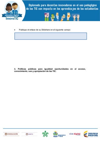  Publique el enlace de su Slidshare en el siguiente campo:
ii. Políticas públicas para igualdad oportunidades en el acceso,
conocimiento, uso y apropiación de las TIC.
 