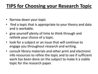 TIPS for Choosing your Research Topic
• Narrow down your topic
• find a topic that is appropriate to your theory and data
and is workable.
• give yourself plenty of time to think through and
rethink your choice of a topic.
• look for a subject or an issue that will continue to
engage you throughout research and writing.
• consult library materials and other print and electronic
info resources to refine the topic and to see if sufficient
work has been done on the subject to make it a viable
topic for the research paper.
 