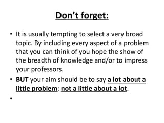 Don’t forget:
• It is usually tempting to select a very broad
topic. By including every aspect of a problem
that you can think of you hope the show of
the breadth of knowledge and/or to impress
your professors.
• BUT your aim should be to say a lot about a
little problem; not a little about a lot.
•
 