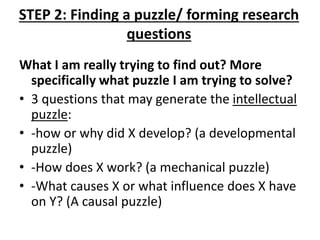STEP 2: Finding a puzzle/ forming research
questions
What I am really trying to find out? More
specifically what puzzle I am trying to solve?
• 3 questions that may generate the intellectual
puzzle:
• -how or why did X develop? (a developmental
puzzle)
• -How does X work? (a mechanical puzzle)
• -What causes X or what influence does X have
on Y? (A causal puzzle)
 