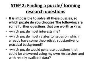 STEP 2: Finding a puzzle/ forming
research questions
• It is impossible to solve all these puzzles, so
which puzzle do you choose? The following are
some further questions that are worth asking:
• -which puzzle most interests me?
• -which puzzle most relates to issues on which I
already have some theoretical, substantive, or
practical background?
• -which puzzle would generate questions that
could be answered using my own researches and
with readily available data?
 