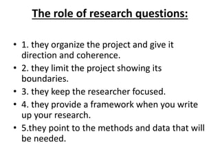 The role of research questions:
• 1. they organize the project and give it
direction and coherence.
• 2. they limit the project showing its
boundaries.
• 3. they keep the researcher focused.
• 4. they provide a framework when you write
up your research.
• 5.they point to the methods and data that will
be needed.
 