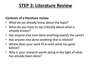 STEP 3: Literature Review
Contents of a literature review
• What do we already know about the topic?
• What do you have to say critically about what is
already known?
• Has anyone else ever done anything exactly the same?
• Has anyone else done anything that is related?
• Where does your work fit in with what has gone
before?
• Why is your research worth doing in the light of what
has already been done?
 