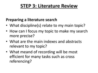 STEP 3: Literature Review
Preparing a literature search
• What discipline(s) relate to my main topic?
• How can I focus my topic to make my search
more precise?
• What are the main indexes and abstracts
relevant to my topic?
• What meand of recording will be most
efficient for many tasks such as cross
referencing?
 
