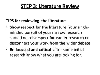 STEP 3: Literature Review
TIPS for reviewing the literature
• Show respect for the literature: Your single-
minded pursuit of your narrow research
should not disrespect for earlier research or
disconnect your work from the wider debate.
• Be focused and critical: after some initial
research know what you are looking for.
 