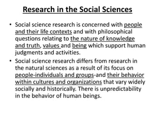 Research in the Social Sciences
• Social science research is concerned with people
and their life contexts and with philosophical
questions relating to the nature of knowledge
and truth, values and being which support human
judgments and activities.
• Social science research differs from research in
the natural sciences as a result of its focus on
people-individuals and groups-and their behavior
within cultures and organizations that vary widely
socially and historically. There is unpredictability
in the behavior of human beings.
 