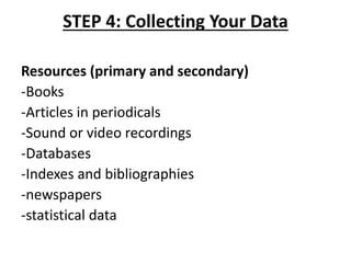 STEP 4: Collecting Your Data
Resources (primary and secondary)
-Books
-Articles in periodicals
-Sound or video recordings
-Databases
-Indexes and bibliographies
-newspapers
-statistical data
 