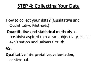 STEP 4: Collecting Your Data
How to collect your data? (Qualitative and
Quantitative Methods)
Quantitative and statistical methods as
positivist aspired to realism, objectivity, causal
explanation and universal truth
VS.
Qualitative interpretative, value-laden,
contextual.
 