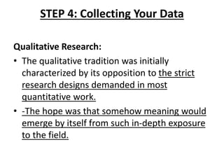 STEP 4: Collecting Your Data
Qualitative Research:
• The qualitative tradition was initially
characterized by its opposition to the strict
research designs demanded in most
quantitative work.
• -The hope was that somehow meaning would
emerge by itself from such in-depth exposure
to the field.
 