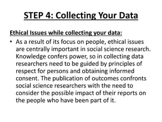 STEP 4: Collecting Your Data
Ethical Issues while collecting your data:
• As a result of its focus on people, ethical issues
are centrally important in social science research.
Knowledge confers power, so in collecting data
researchers need to be guided by principles of
respect for persons and obtaining informed
consent. The publication of outcomes confronts
social science researchers with the need to
consider the possible impact of their reports on
the people who have been part of it.
 