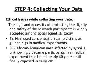 STEP 4: Collecting Your Data
Ethical Issues while collecting your data:
The logic and necessity of protecting the dignity
and safety of the research participants is widely
accepted among social scientists today
• Ex: Nazi used concentration camp victims as
guinea pigs in medical experiments.
• 399 African-American men infected by syphilis
unknowingly became participants in a medical
experiment that lasted nearly 40 years until
finally exposed in early 70s.
 