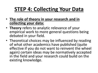 STEP 4: Collecting Your Data
• The role of theory in your research and in
collecting your data:
• Theory refers to analytic relevance of your
empirical work to more general questions being
debated in your field.
• Theoretical choices may be influenced by reading
of what other academics have published (quite
effective if you do not want to reinvent the wheel
again) certain ideas may be normatively accepted
in the field and your research could build on the
existing knowledge.
 
