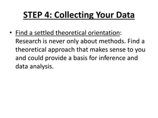 STEP 4: Collecting Your Data
• Find a settled theoretical orientation:
Research is never only about methods. Find a
theoretical approach that makes sense to you
and could provide a basis for inference and
data analysis.
 