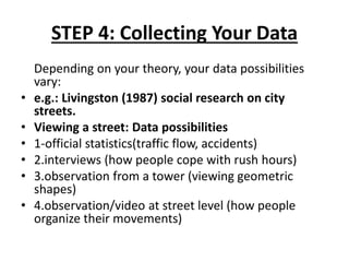 STEP 4: Collecting Your Data
Depending on your theory, your data possibilities
vary:
• e.g.: Livingston (1987) social research on city
streets.
• Viewing a street: Data possibilities
• 1-official statistics(traffic flow, accidents)
• 2.interviews (how people cope with rush hours)
• 3.observation from a tower (viewing geometric
shapes)
• 4.observation/video at street level (how people
organize their movements)
 
