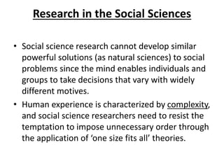 Research in the Social Sciences
• Social science research cannot develop similar
powerful solutions (as natural sciences) to social
problems since the mind enables individuals and
groups to take decisions that vary with widely
different motives.
• Human experience is characterized by complexity,
and social science researchers need to resist the
temptation to impose unnecessary order through
the application of ‘one size fits all’ theories.
 