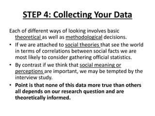 STEP 4: Collecting Your Data
Each of different ways of looking involves basic
theoretical as well as methodological decisions.
• If we are attached to social theories that see the world
in terms of correlations between social facts we are
most likely to consider gathering official statistics.
• By contrast if we think that social meaning or
perceptions are important, we may be tempted by the
interview study.
• Point is that none of this data more true than others
all depends on our research question and are
theoretically informed.
 