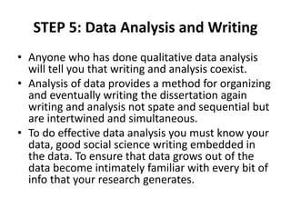 STEP 5: Data Analysis and Writing
• Anyone who has done qualitative data analysis
will tell you that writing and analysis coexist.
• Analysis of data provides a method for organizing
and eventually writing the dissertation again
writing and analysis not spate and sequential but
are intertwined and simultaneous.
• To do effective data analysis you must know your
data, good social science writing embedded in
the data. To ensure that data grows out of the
data become intimately familiar with every bit of
info that your research generates.
 