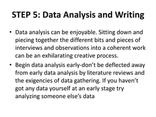 STEP 5: Data Analysis and Writing
• Data analysis can be enjoyable. Sitting down and
piecing together the different bits and pieces of
interviews and observations into a coherent work
can be an exhilarating creative process.
• Begin data analysis early-don’t be deflected away
from early data analysis by literature reviews and
the exigencies of data gathering. If you haven’t
got any data yourself at an early stage try
analyzing someone else’s data
 