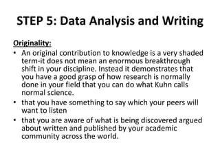 STEP 5: Data Analysis and Writing
Originality:
• An original contribution to knowledge is a very shaded
term-it does not mean an enormous breakthrough
shift in your discipline. Instead it demonstrates that
you have a good grasp of how research is normally
done in your field that you can do what Kuhn calls
normal science.
• that you have something to say which your peers will
want to listen
• that you are aware of what is being discovered argued
about written and published by your academic
community across the world.
 