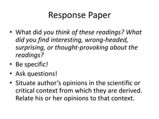 Response Paper
• What did you think of these readings? What
did you find interesting, wrong-headed,
surprising, or thought-provoking about the
readings?
• Be specific!
• Ask questions!
• Situate author’s opinions in the scientific or
critical context from which they are derived.
Relate his or her opinions to that context.
 