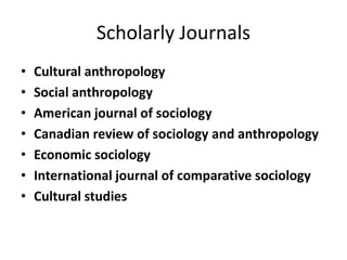 Scholarly Journals
• Cultural anthropology
• Social anthropology
• American journal of sociology
• Canadian review of sociology and anthropology
• Economic sociology
• International journal of comparative sociology
• Cultural studies
 