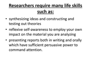 Researchers require many life skills
such as:
• synthesizing ideas and constructing and
testing out theories
• reflexive self-awareness to employ your own
impact on the material you are analyzing
• presenting reports both in writing and orally
which have sufficient persuasive power to
command attention.
 