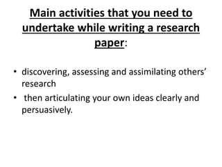 Main activities that you need to
undertake while writing a research
paper:
• discovering, assessing and assimilating others’
research
• then articulating your own ideas clearly and
persuasively.
 