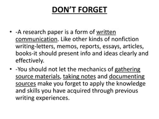 DON’T FORGET
• -A research paper is a form of written
communication. Like other kinds of nonfiction
writing-letters, memos, reports, essays, articles,
books-it should present info and ideas clearly and
effectively.
• -You should not let the mechanics of gathering
source materials, taking notes and documenting
sources make you forget to apply the knowledge
and skills you have acquired through previous
writing experiences.
 