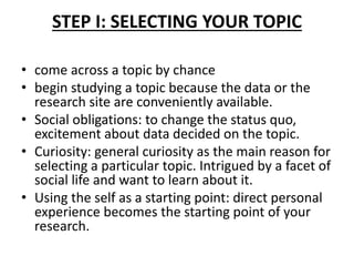 STEP I: SELECTING YOUR TOPIC
• come across a topic by chance
• begin studying a topic because the data or the
research site are conveniently available.
• Social obligations: to change the status quo,
excitement about data decided on the topic.
• Curiosity: general curiosity as the main reason for
selecting a particular topic. Intrigued by a facet of
social life and want to learn about it.
• Using the self as a starting point: direct personal
experience becomes the starting point of your
research.
 