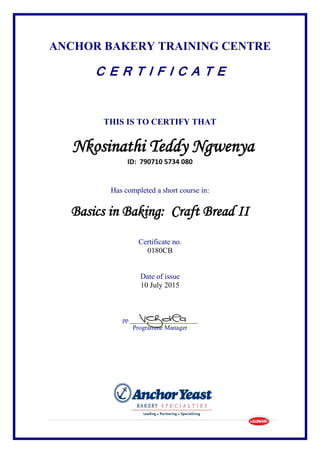 ANCHOR BAKERY TRAINING CENTRE
C E R T I F I C A T E
THIS IS TO CERTIFY THAT
Nkosinathi Teddy Ngwenya
ID: 790710 5734 080
Has completed a short course in:
Basics in Baking: Craft Bread II
Certificate no.
0180CB
Date of issue
10 July 2015
pp __________________
Programme Manager
 