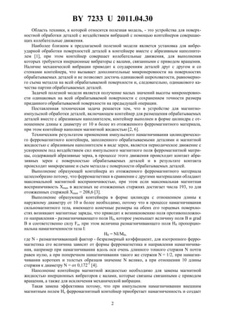 BY 7233 U 2011.04.30
2
Область техники, к которой относится полезная модель, - это устройства для поверх-
ностной обработки деталей с воздействием вибраций с помощью контейнеров совершаю-
щих колебательные движения.
Наиболее близким к предлагаемой полезной модели является установка для вибро-
ударной обработки поверхностей деталей в контейнере вместе с абразивным наполните-
лем [1], при этом контейнер совершает колебательные движения, для выполнения
которых требуются инерционные вибраторы с валами, связанными с приводом вращения.
Наличие механической вибрации приводит к соударениям деталей друг с другом и со
стенками контейнера, что вызывает дополнительные микронеровности на поверхностях
обрабатываемых деталей и не позволяет достичь одинаковой шероховатости, равномерно-
го съема металла на всей обрабатываемой поверхности и, следовательно, одинакового ка-
чества партии обрабатываемых деталей.
Задачей полезной модели является получение малых значений высоты микронеровно-
сти одинаковых на всей обрабатываемой поверхности с сохранением точности размера
приданного обрабатываемой поверхности на предыдущей операции.
Поставленная техническая задача решается тем, что в устройстве для магнитно-
импульсной обработки деталей, включающем контейнер для размещения обрабатываемых
деталей вместе с абразивным наполнителем, контейнер выполнен в форме цилиндра с от-
ношением длины к диаметру от 10 и более из отожженного ферромагнитного материала,
при этом контейнер наполнен магнитной жидкостью [2, 6].
Техническим результатом применения импульсного намагничивания цилиндрическо-
го ферромагнитного контейнера, заполненного обрабатываемыми деталями и магнитной
жидкостью с абразивным наполнителем в виде зерен, является периодическое движение с
ускорением под воздействием сил импульсного магнитного поля ферромагнитной матри-
цы, содержащей абразивные зерна, в процессе этого движения происходит контакт абра-
зивных зерен с поверхностью обрабатываемых деталей и в результате контакта
происходит микрорезание и съем металла с поверхности обрабатываемых деталей.
Выполнение образующей контейнера из отожженного ферромагнитного материала
целесообразно потому, что ферромагнетики в сравнении с другими материалами обладают
максимальной магнитной восприимчивостью, при этом если максимальная магнитная
восприимчивость Xmax в железных не отожженных стержнях достигает числа 193, то для
отожженных стержней Хmax = 208,6 [3].
Выполнение образующей контейнера в форме цилиндра с отношением длины к
наружному диаметру от 10 и более необходимо, потому что в процессе намагничивания
сильномагнитного тела, имеющего конечные размеры на обеих его торцевых поверхно-
стях возникают магнитные заряды, что приводит к возникновению поля противоположно-
го направления - размагничивающего поля H0, которое уменьшает величину поля В и grad
B и соответственно силу Fи, при этом величина размагничивающего поля H0 пропорцио-
нальна намагниченности тела I:
H0 = NI/M0,
где N - размагничивающий фактор - безразмерный коэффициент, для изотропного ферро-
магнетика его величина зависит от формы ферромагнетика и направления намагничива-
ния, например при намагничивании вдоль оси очень длинного тонкого стержня N почти
равен нулю, а при поперечном намагничивании такого же стержня N = 1/2, при намагни-
чивании коротких и толстых образцов значение N велико, а при отношении 10 длины
стержня к диаметру N = от 0,172-1
[4].
Наполнение контейнера магнитной жидкостью необходимо для замены магнитной
жидкостью инерционных вибраторов с валами, которые связаны связанными с приводом
вращения, а также для исключения механической вибрации.
Такая замена эффективна потому, что при импульсном намагничивании внешним
магнитным полем Hе ферромагнитный контейнер приобретает намагниченность и создает
 