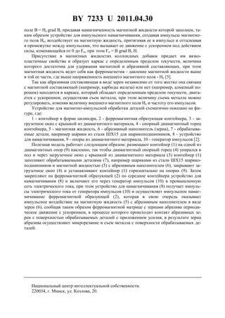 BY 7233 U 2011.04.30
3
поле B = He grad B, придавая намагниченность магнитной жидкости которой заполнен, та-
ким образом устройство для импульсного намагничивания, создавая импульсы магнитно-
го поля He, воздействует на магнитную жидкость, притягивая ее в импульсе и отталкивая
в промежутке между импульсами, что вызывает ее движение с ускорением под действием
силы, изменяющейся от 0 до Fи, при этом Fи = B grad B, H.
Присутствие в магнитных жидкостях коллоидных добавок придает им вязко-
пластичные свойства и образует каркас с определенным пределом текучести, величина
которого достаточна для удержания магнитной и абразивной составляющих, при этом
магнитная жидкость ведет себя как ферромагнетик - давление магнитной жидкости выше
в той ее части, где выше напряженность внешнего магнитного поля - He [5].
Так как абразивная составляющая в виде зерен независимо от того жестко она связана
с магнитной составляющей (например, карбиды железа) или нет (например, алмазный по-
рошок) находится в каркасе, который обладает определенным пределом текучести, двига-
ется с ускорением, осуществляя съем металла, при этом величину съема металла можно
регулировать, изменяя величину внешнего магнитного поля He и частоту его импульсов.
Устройство для магнитно-импульсной обработки деталей схематично показано на фи-
гуре, где:
1 - контейнер в форме цилиндра, 2 - ферромагнитная образующая контейнера, 3 - за-
грузочное окно с крышкой из диамагнитного материала, 4 - опорный диамагнитный торец
контейнера, 5 - магнитная жидкость, 6 - абразивный наполнитель (зерна), 7 - обрабатыва-
емые детали, например шарики из стали ШХ15 для шарикоподшипников, 8 - устройство
для намагничивания, 9 - опоры из диамагнитного материала, 10 - генератор импульсов [2].
Полезная модель работает следующим образом: размещают контейнер (1) на одной из
диамагнитных опор (9) наклонно, так чтобы диамагнитный опорный торец (4) упирался в
пол и через загрузочное окно с крышкой из диамагнитного материала (3) контейнер (1)
заполняют обрабатываемыми деталями (7), например шариками из стали ШХ15 шарико-
подшипников и магнитной жидкостью (5) с абразивным наполнителем (6), закрывают за-
грузочное окно (4) и устанавливают контейнер (1) горизонтально на опорах (9). Затем
закрепляют на ферромагнитной образующей (2) по середине контейнера устройство для
намагничивания (8) и включают его через генератор импульсов (10) в промышленную
сеть электрического тока, при этом устройство для намагничивания (8) получает импуль-
сы электрического тока от генератора импульсов (10) и осуществляет импульсное намаг-
ничивание ферромагнитной образующей (2), которая в свою очередь оказывает
импульсное воздействие на магнитную жидкость (5) с абразивным наполнителем в виде
зерен (6), сообщая таким образом ферромагнитной матрице с зернами абразива периоди-
ческое движение с ускорением, в процессе которого происходит контакт абразивных зе-
рен с поверхностью обрабатываемых деталей с приложением усилия, в результате зерна
абразива осуществляют микрорезание и съем металла с поверхности обрабатываемых де-
талей.
Национальный центр интеллектуальной собственности.
220034, г. Минск, ул. Козлова, 20.
 