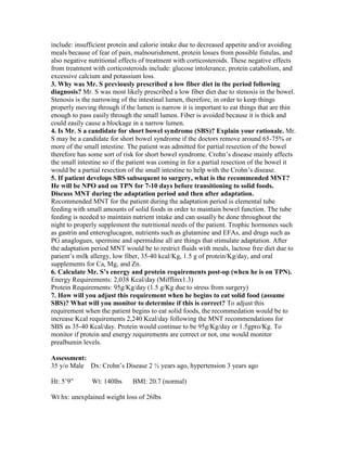 include: insufficient protein and calorie intake due to decreased appetite and/or avoiding
meals because of fear of pain, malnourishment, protein losses from possible fistulas, and
also negative nutritional effects of treatment with corticosteroids. These negative effects
from treatment with corticosteroids include: glucose intolerance, protein catabolism, and
excessive calcium and potassium loss.
3. Why was Mr. S previously prescribed a low fiber diet in the period following
diagnosis? Mr. S was most likely prescribed a low fiber diet due to stenosis in the bowel.
Stenosis is the narrowing of the intestinal lumen, therefore, in order to keep things
properly moving through if the lumen is narrow it is important to eat things that are thin
enough to pass easily through the small lumen. Fiber is avoided because it is thick and
could easily cause a blockage in a narrow lumen.
4. Is Mr. S a candidate for short bowel syndrome (SBS)? Explain your rationale. Mr.
S may be a candidate for short bowel syndrome if the doctors remove around 65-75% or
more of the small intestine. The patient was admitted for partial resection of the bowel
therefore has some sort of risk for short bowel syndrome. Crohn’s disease mainly affects
the small intestine so if the patient was coming in for a partial resection of the bowel it
would be a partial resection of the small intestine to help with the Crohn’s disease.
5. If patient develops SBS subsequent to surgery, what is the recommended MNT?
He will be NPO and on TPN for 7-10 days before transitioning to solid foods.
Discuss MNT during the adaptation period and then after adaptation.
Recommended MNT for the patient during the adaptation period is elemental tube
feeding with small amounts of solid foods in order to maintain bowel function. The tube
feeding is needed to maintain nutrient intake and can usually be done throughout the
night to properly supplement the nutritional needs of the patient. Trophic hormones such
as gastrin and enteroglucagon, nutrients such as glutamine and EFAs, and drugs such as
PG anaglogues, spermine and spermidine all are things that stimulate adaptation. After
the adaptation period MNT would be to restrict fluids with meals, lactose free diet due to
patient’s milk allergy, low fiber, 35-40 kcal/Kg, 1.5 g of protein/Kg/day, and oral
supplements for Ca, Mg, and Zn.
6. Calculate Mr. S’s energy and protein requirements post-op (when he is on TPN).
Energy Requirements: 2,038 Kcal/day (Mifflinx1.3)
Protein Requirements: 95g/Kg/day (1.5 g/Kg due to stress from surgery)
7. How will you adjust this requirement when he begins to eat solid food (assume
SBS)? What will you monitor to determine if this is correct? To adjust this
requirement when the patient begins to eat solid foods, the recommedation would be to
increase Kcal requirements 2,240 Kcal/day following the MNT recommendations for
SBS as 35-40 Kcal/day. Protein would continue to be 95g/Kg/day or 1.5gpro/Kg. To
monitor if protein and energy requirements are correct or not, one would monitor
prealbumin levels.
Assessment:
35 y/o Male Dx: Crohn’s Disease 2 ½ years ago, hypertension 3 years ago
Ht: 5’9” Wt: 140lbs BMI: 20.7 (normal)
Wt hx: unexplained weight loss of 26lbs
 