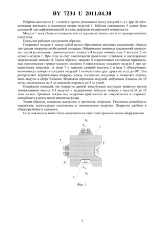 BY 7234 U 2011.04.30
4
Ребрами жесткости 11 с одной стороны уменьшают массу модулей 1, а с другой обес-
печивают жесткость и надежную опоры модулей 1. Рабочая поверхность 9 может быть
сплошной или перфорированной и иметь рифления на наружной поверхности.
Модули 1 могут быть изготовлены как из термопластичных, так и из термореактивных
пластиков.
Покрытие работает следующим образом.
Соединяют модули 1 между собой путем образования замковых соединений, образуя
тем самым покрытие необходимой площади. Образование замковых соединений происхо-
дит путем размещения горизонтального элемента 4 внутри нижнем пазу 5 выступа 2 со-
седнего модуля 1. При этом за счет эластичности происходит отгибание и последующее
защелкивание защелки 8. Таким образом, защелки 8 ограничивают случайные вертикаль-
ные перемещения горизонтального элемента 4 относительно соседнего модуля 1 при ди-
намических нагрузках. А зазор 7 и разность сечений выступа 2 и паза 3 обеспечивают
возможность поворота соседних модулей 1 относительно друг друга на угол до 60°. Это
распределяет вертикальную нагрузку между соседними модулями и позволяет переме-
щать модули в сборе блоками. Возможна переноска модулей, собранных блоками по 15
штук, соединенных по 5 по широкой стороне и по 3 по узкой.
Испытания показали, что покрытие данной конструкции допускает кривизну грунта
эквивалентную высоте 2-3 модулей и выдерживает тяжелую технику с нагрузкой до 12
тонн на ось. Травяной покров под модулями практически не повреждается и сохраняет
способность к росту после снятия нагрузки.
Таким образом, повышена жесткость и прочность покрытия. Увеличена способность
переносить значительные статические и динамические нагрузки. Покрытие удобное в
сборке/разборке и хранении.
Полезная модель может быть выполнена на известном промышленном оборудовании.
Фиг. 1
 