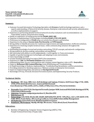 Name: JatinderSingh
Email ID: virk.jatinder@yahoo.com
Cell:856-437-9250
Summary:
 Customer-focused Information Technology Specialist with 8 yearsof solid technology experience and a
superb understanding of Network& Security domain, Enterprise wide networkand security administration
as wellas implementation & support.
 Experience in performing detailed technical network security evaluations and recommendations via
vulnerability analysis and penetration testing.
 Hands-on experience of routing protocols like EIGRP,OSPF, RIP.
 Expertise in implementing L2 technologies including VLAN’s,VTP,STP,RSTP,
 Proficiency inconfiguration of VLAN setup on various Cisco Routers and Switches.
 Experience in the setup of Access-Lists,PortSecurity and VPN tunnels.
 Strong ability to Identify processes for continuous improvement and implementation of effectivesolutions.
 Experience in resolving complex technical issues, whilecommunicating solutions throughout the
organization.
 Outstanding knowledge of wired and wireless networking, TCP/IP concepts, and network configuration.
 Strong analytical, decision making, and problem solving abilities
 Self-motivated with ability to work independently / worktogether in Team environment.
 Capable of quickly learning new technologies and adapting to new environments.
 I have knowledge on CISSP
 Created Standard Operating Procedure (SOP’s) Documentations.
 Experience in SOC and PerimeterDefenseteam activities
 Implementing Rules, Access controlpolicies and creating content Signature rules in IPS - Sourcefire.
 Expert in WebsenseURLContentfiltering,Aruba Whitelisting and Troubleshooting.
 In-Depth knowledge of Analysis, implementation, Troubleshooting, Remediation and Documentations.
 Providing solutions for blocking suspicious / Malware activity on enterprise Environment.
 Expert in Implementing Rules and policies in CheckpointFirewall.
 Knowledge of Proxy,Firewall, Intrusion Prevention System and Implementing Security Products.
Technical Skills:
 Hardware: HP, Sony, IBM, Acer, Dell desktops and laptops, Printers, Dell Power Edge 1750, 1800,
1950,2950, R520,R610Servers, Sonicwall NSAFirewall
Cisco Routers(c1700,c2600,c2691,c3600,c3700),Cisco 29xx,39xxSeriesSwitches
 Firewalls:Cisco ASA 5520,CheckpointFirewalls,JuniperNSM,Sonicwall NSA5600,WatchgurdXTM,
CyberoamUTM Firewalls
 Antivirus:Symantecendpointprotection12,MacAfeeEPO
 Web Servers:IIS
 Networking: LAN, WAN, WLAN, RIP, EIGRP, OSPF,DNS,FTP, HTTP, VPN, IPsec, ACL’s, STP, RSTP, VTP,
VOIP, MPLS, Frame Relay, 802.1a/b/g/n,802.1x,Cisco SDM,VulnerabilityManagement
 OS Platforms:LinuxEntrylevel ,Windows(all flavors),Cisco
 Databases /MS Products: MySQL,MS SQL, MS Access / Visio,Word,Excel,PowerPoint.
Education:
 Bachelor of Engineering, Computer Science Engineering (2007) | 73%
Punjab TechnicalUniversity | Punjab, India
 