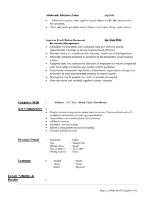 Page 2 | abhijeetjha2311@gmail.com
Marketech Solutions,Dubai. Sep-2015
 Part time coupons sales against tourist places in UAE ,like desert safari,
Ferrari world,
 Tour, wild wadi, yas water world ,dhow cruise creek, dhow cruise marina)
American Fried Chicken Restaurant Apr -June 2014
Restaurant Management
 Recruited, Trained staffs and conducted daily pre-shift and weekly
departmental meetings to ensure organizational efficiency.
 Planned menus in compliance with licensing, health and safety legislation.
 Efficiently resolved problems or concerns to the satisfaction of all involved
parties.
 Assigned tasks and oversaw the direction of employees to ensure compliance
with food safety procedures and quality control guidelines.
 Consistently maintained high levels of cleanliness, organization, storage, and
sanitation of food and beverage products to ensure quality.
 Managed accounts payable, accounts receivable and payroll.
 Oversaw stocks and ordered supplies in timely manners.
Computer Skills : Software: MS Office (Word, Excel, PowerPoint)
Key Competencies :
 Positive attitude along positive action leads to success.Positive attitude and self -
confidence and readiness to take up responsibilities.
 Adaptability to new and any kind of environment
 Ability to motivate.
 Flexibility and hard worker
 Effective management and decision making
 Complex problem solving
Personal Details : Nationality : Indian
Visa : Student Visa
Marital status : Single
Date of Birth n : 23.11.1995
Driving License : India.
Language : English : Fluent
Hindi : Fluent
Arabic : Beginner
Leisure Activities &
Passion :
 