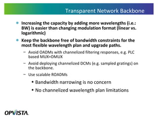 Transparent Network Backbone Increasing the capacity by adding more wavelengths (i.e.: BW) is easier than changing modulation format (linear vs. logarithmic) Keep the backbone free of bandwidth constraints for the most flexible wavelength plan and upgrade paths. Avoid OADMs with channelized filtering responses, e.g. PLC based MUX+DMUX Avoid deploying channelized DCMs (e.g. sampled gratings) on the backbone. Use scalable ROADMs Bandwidth narrowing is no concern No channelized wavelength plan limitations 