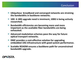 Conclusion Ubiquitous  broadband and converged networks are straining the bandwidths in backbone networks. 10G -> 40G upgrade need is imminent, 100G is being actively researched. Bandwidth efficiencies are becoming more and more important as the available fiber bandwidths are being exhausted.  Advanced modulation schemes pave the way for future optical transport networks. DMC provides a cost-effective solution for upgrading embedded 10G infrastructure with good system performance. Scalable ROADM ensures a backbone path for unconstrained bandwidth upgrade. 