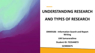 UNDERSTANDING RESEARCH
AND TYPES OF RESEARCH
DMX9106 - Information Search and Report
Writing
UM Samararathne
Student ID: 723544873
S23002675
 