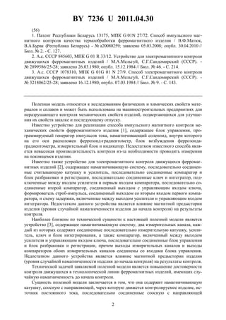 BY 7236 U 2011.04.30
2
(56)
1. Патент Республики Беларусь 13175, МПК G 01N 27/72. Способ импульсного маг-
нитного контроля качества термообработки ферромагнитного изделия / В.Ф.Матюк,
В.А.Бурак (Республика Беларусь) - № а20080259; заявлено 05.03.2008; опубл. 30.04.2010 //
Бюл. № 2. - С. 127.
2. А.с. СССР 845603, МПК G 01 R 33/12. Устройство для электромагнитного контроля
движущихся ферромагнитных изделий / М.А.Мельгуй, С.Г.Сандомирский (СССР). -
№ 2899586/25-28; заявлено 26.03.1980; опубл. 15.12.1984 // Бюл. № 46. - С. 214.
3. А.с. СССР 1078310, МПК G 01G 01 N 27/9. Способ электромагнитного контроля
движущихся ферромагнитных изделий / М.А.Мельгуй, С.Г.Сандомирский (СССР). -
№ 3218062/25-28; заявлено 16.12.1980; опубл. 07.03.1984 // Бюл. № 9. - С. 143.
Полезная модель относится к исследованиям физических и химических свойств мате-
риалов и сплавов и может быть использована на машиностроительных предприятиях для
неразрушающего контроля механических свойств изделий, подвергающихся для улучше-
ния их свойств закалке и последующему отпуску.
Известно устройство для реализации способа импульсного магнитного контроля ме-
ханических свойств ферромагнитного изделия [1], содержащее блок управления, про-
граммируемый генератор импульсов тока, намагничивающий соленоид, внутри которого
на его оси расположен феррозонд-градиентометр, блок возбуждения феррозонда-
градиентометра, измерительный блок и индикатор. Недостатком известного способа явля-
ется невысокая производительность контроля из-за необходимости проводить измерения
на покоящемся изделии.
Известно также устройство для электромагнитного контроля движущихся ферромаг-
нитных изделий [2], содержащее намагничивающую систему, последовательно соединен-
ные считывающую катушку и усилитель, последовательно соединенные компаратор и
блок разбраковки и регистрации, последовательно соединенные ключ и интегратор, под-
ключенные между входом усилителя и первым входом компаратора, последовательно со-
единенные второй компаратор, соединенный выходом с управляющим входом ключа,
формирователь строб-импульса, соединенный выходом со вторым входом первого компа-
ратора, и схему задержки, включенные между выходом усилителя и управляющим входом
интегратора. Недостатком данного устройства является влияние магнитной предыстории
изделия (уровня случайной намагниченности изделия до начала контроля) на результаты
контроля.
Наиболее близким по технической сущности к настоящей полезной модели является
устройство [3], содержащее намагничивающую систему, два измерительных канала, каж-
дый из которых содержит соединенные последовательно измерительную катушку, усили-
тель, ключ и блок интегрирования, а также компаратор, включенный между выходом
усилителя и управляющим входом ключа, последовательно соединенные блок управления
и блок разбраковки и регистрации, причем выходы измерительных каналов и выходы
компараторов обоих измерительных каналов соединены со входами блока управления.
Недостатком данного устройства является влияние магнитной предыстории изделия
(уровня случайной намагниченности изделия до начала контроля) на результаты контроля.
Технической задачей заявляемой полезной модели является повышение достоверности
контроля движущихся в технологической линии ферромагнитных изделий, имеющих слу-
чайную намагниченность до начала контроля.
Сущность полезной модели заключается в том, что она содержит намагничивающую
катушку, соосную с направляющей, через которую движется контролируемое изделие, ис-
точник постоянного тока, последовательно соединенные соосную с направляющей
 