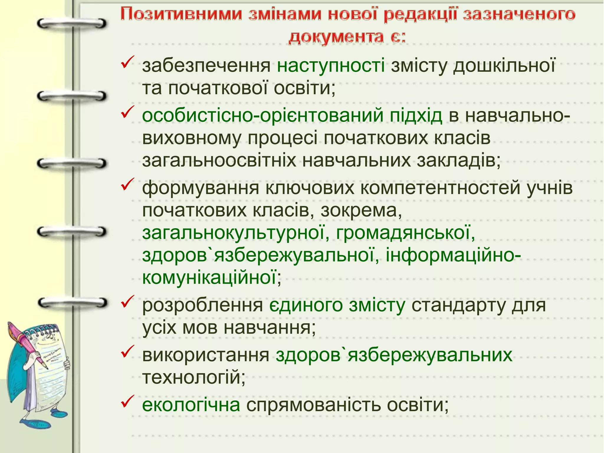  забезпечення наступності змісту дошкільної
та початкової освіти;
 особистісно-орієнтований підхід в навчальновиховному процесі початкових класів
загальноосвітніх навчальних закладів;
 формування ключових компетентностей учнів
початкових класів, зокрема,
загальнокультурної, громадянської,
здоров`язбережувальної, інформаційнокомунікаційної;
 розроблення єдиного змісту стандарту для
усіх мов навчання;
 використання здоров`язбережувальних
технологій;
 екологічна спрямованість освіти;

 